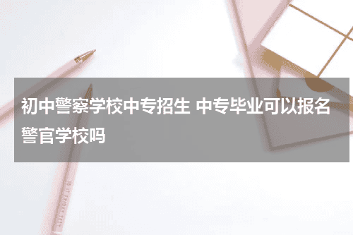 初中警察学校中专招生 中专毕业可以报名警官学校吗教育资讯网-教育行业资讯百科大全