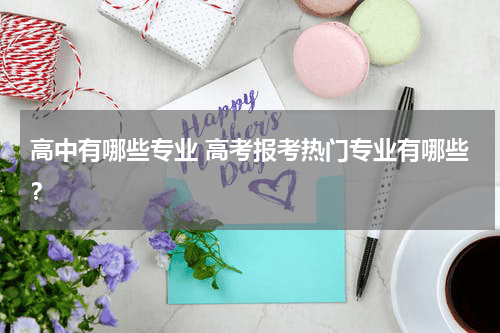 高中有哪些专业 高考报考热门专业有哪些？教育资讯网-教育行业资讯百科大全