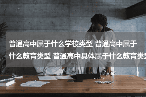 普通高中属于什么学校类型 普通高中属于什么教育类型 普通高中具体属于什么教育类型教育资讯网-教育行业资讯百科大全