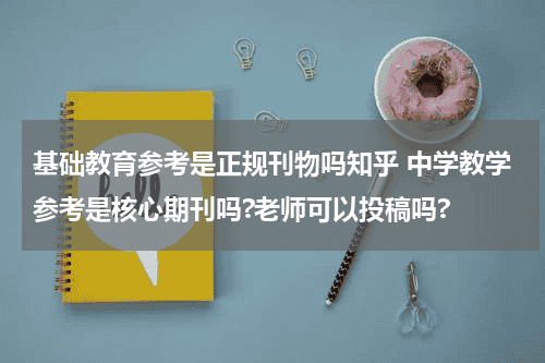 基础教育参考是正规刊物吗知乎 中学教学参考是核心期刊吗?老师可以投稿吗?教育资讯网-教育行业资讯百科大全
