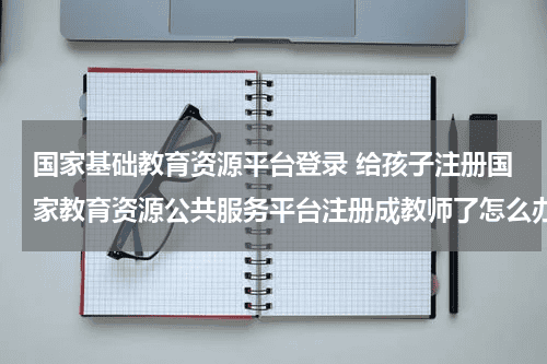 国家基础教育资源平台登录 给孩子注册国家教育资源公共服务平台注册成教师了怎么办教育资讯网-教育行业资讯百科大全