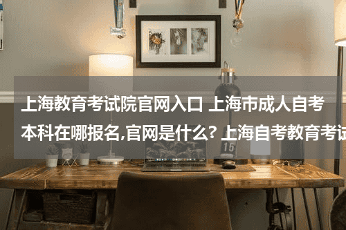 上海教育考试院官网入口 上海市成人自考本科在哪报名,官网是什么? 上海自考教育考试院官网？教育资讯网-教育行业资讯百科大全