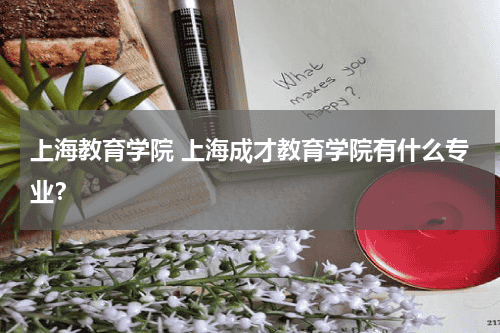 上海教育学院 上海成才教育学院有什么专业？教育资讯网-教育行业资讯百科大全