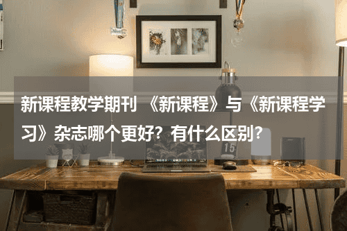 新课程教学期刊 《新课程》与《新课程学习》杂志哪个更好？有什么区别？教育资讯网-教育行业资讯百科大全