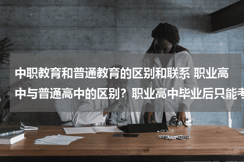 中职教育和普通教育的区别和联系 职业高中与普通高中的区别？职业高中毕业后只能考大专吗？教育资讯网-教育行业资讯百科大全