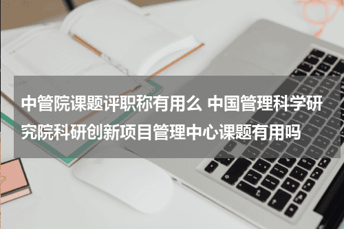 中管院课题评职称有用么 中国管理科学研究院科研创新项目管理中心课题有用吗教育资讯网-教育行业资讯百科大全