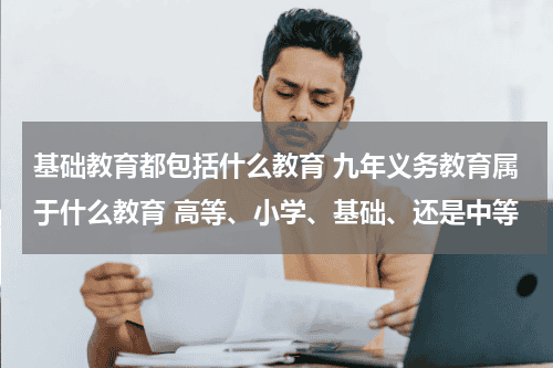 基础教育都包括什么教育 九年义务教育属于什么教育 高等、小学、基础、还是中等教育资讯网-教育行业资讯百科大全