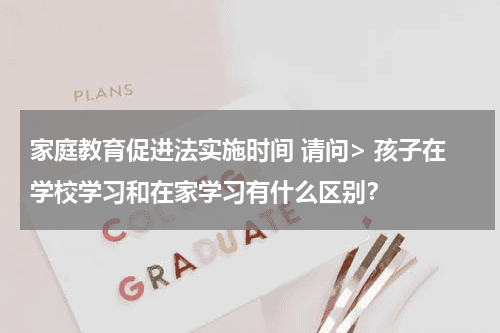 家庭教育促进法实施时间 请问> 孩子在学校学习和在家学习有什么区别？教育资讯网-教育行业资讯百科大全
