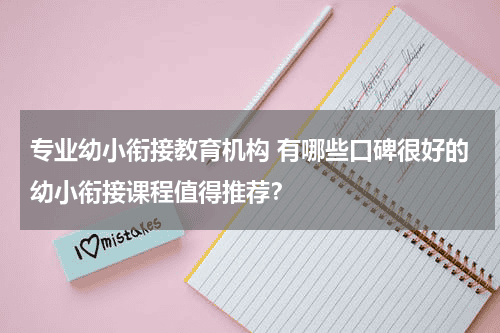 专业幼小衔接教育机构 有哪些口碑很好的幼小衔接课程值得推荐？教育资讯网-教育行业资讯百科大全