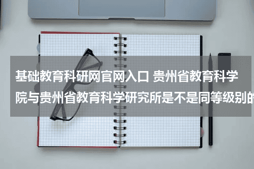 基础教育科研网官网入口 贵州省教育科学院与贵州省教育科学研究所是不是同等级别的单位教育资讯网-教育行业资讯百科大全