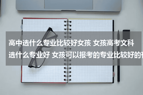 高中选什么专业比较好女孩 女孩高考文科选什么专业好 女孩可以报考的专业比较好的有哪些教育资讯网-教育行业资讯百科大全