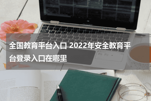 全国教育平台入口 2022年安全教育平台登录入口在哪里教育资讯网-教育行业资讯百科大全