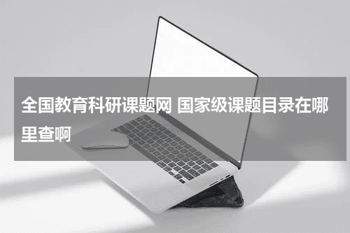 全国教育科研课题网 国家级课题目录在哪里查啊教育资讯网-教育行业资讯百科大全