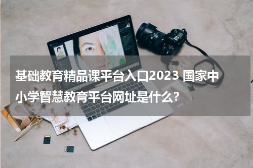 基础教育精品课平台入口2023 国家中小学智慧教育平台网址是什么？