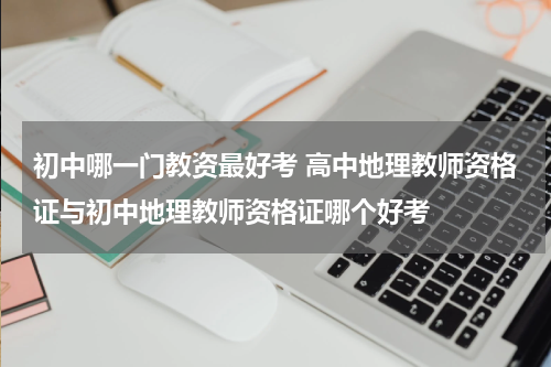 初中哪一门教资最好考 高中地理教师资格证与初中地理教师资格证哪个好考