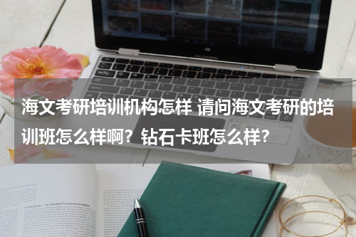 海文考研培训机构怎样 请问海文考研的培训班怎么样啊?钻石卡班怎么样?教育资讯网-教育行业资讯百科大全