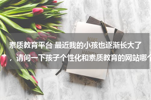 素质教育平台 最近我的小孩也逐渐长大了，请问一下孩子个性化和素质教育的网站哪个好？特别是对儿童心理辅导有帮助的网站，亲们推荐和介绍一下。教育资讯网-教育行业资讯百科大全