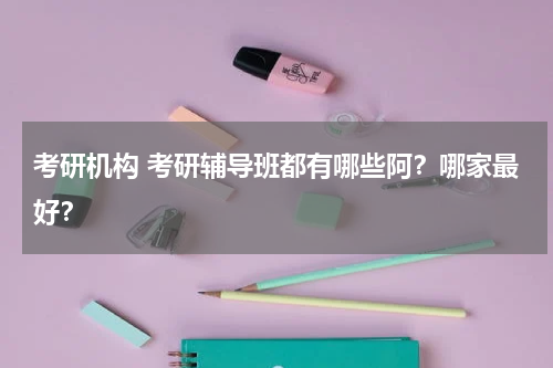 考研机构 考研辅导班都有哪些阿?哪家最好?教育资讯网-教育行业资讯百科大全