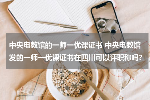 中央电教馆的一师一优课证书 中央电教馆发的一师一优课证书在四川可以评职称吗?教育资讯网-教育行业资讯百科大全