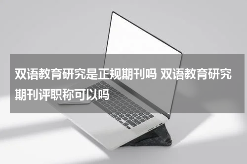 双语教育研究是正规期刊吗 双语教育研究期刊评职称可以吗教育资讯网-教育行业资讯百科大全