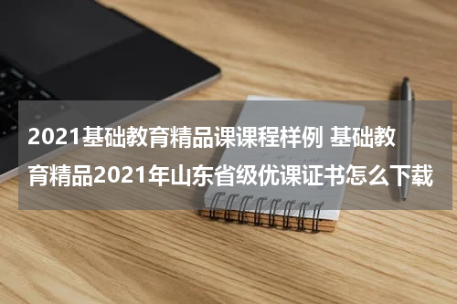 2021基础教育精品课课程样例 基础教育精品2021年山东省级优课证书怎么下载教育资讯网-教育行业资讯百科大全