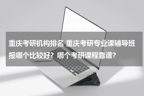 重庆考研机构排名 重庆考研专业课辅导班报哪个比较好?哪个考研课程靠谱?教育资讯网-教育行业资讯百科大全