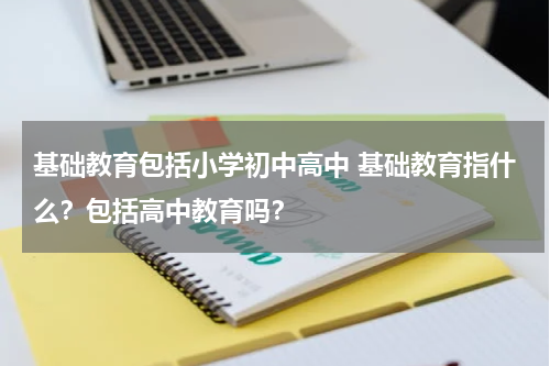 基础教育包括小学初中高中 基础教育指什么？包括高中教育吗？教育资讯网-教育行业资讯百科大全