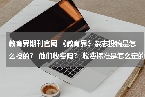 教育界期刊官网 《教育界》杂志投稿是怎么投的？ 他们收费吗？ 收费标准是怎么定的？教育资讯网-教育行业资讯百科大全