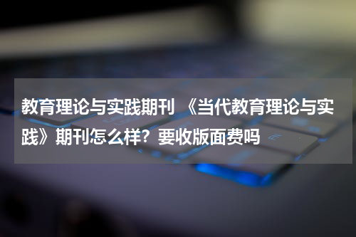 教育理论与实践期刊 《当代教育理论与实践》期刊怎么样？要收版面费吗教育资讯网-教育行业资讯百科大全