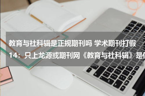 教育与社科辑是正规期刊吗 学术期刊打假14：只上龙源或期刊网《教育与社科辑》是假刊！教育资讯网-教育行业资讯百科大全