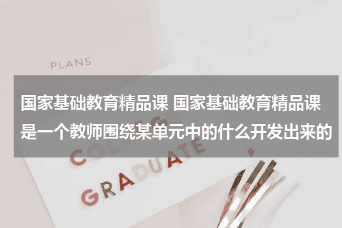 国家基础教育精品课 国家基础教育精品课是一个教师围绕某单元中的什么开发出来的教育资讯网-教育行业资讯百科大全
