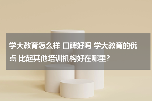 学大教育怎么样 口碑好吗 学大教育的优点 比起其他培训机构好在哪里?教育资讯网-教育行业资讯百科大全
