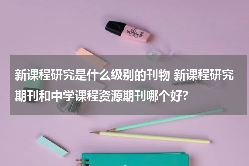 新课程研究是什么级别的刊物 新课程研究期刊和中学课程资源期刊哪个好?教育资讯网-教育行业资讯百科大全