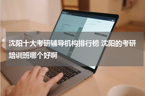 沈阳十大考研辅导机构排行榜 沈阳的考研培训班哪个好啊教育资讯网-教育行业资讯百科大全