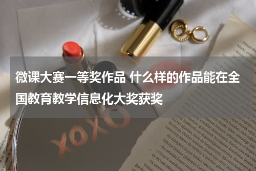 微课大赛一等奖作品 什么样的作品能在全国教育教学信息化大奖获奖教育资讯网-教育行业资讯百科大全