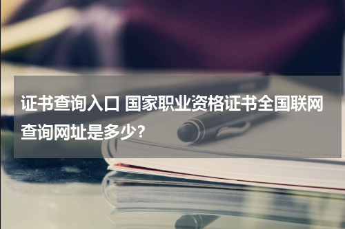 证书查询入口 国家职业资格证书全国联网查询网址是多少？教育资讯网-教育行业资讯百科大全