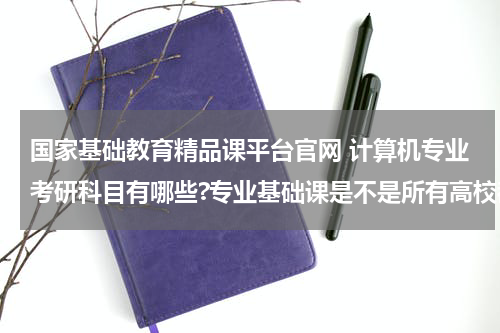 国家基础教育精品课平台官网 计算机专业考研科目有哪些?专业基础课是不是所有高校都一样呢?教育资讯网-教育行业资讯百科大全