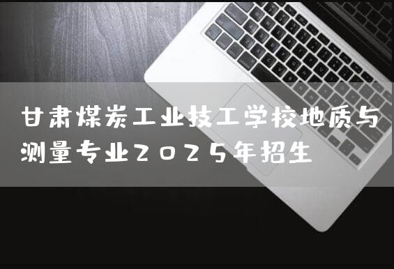 甘肃煤炭工业技工学校地质与测量专业2025年招生(图2) 甘肃煤炭工业技工学校地质与测量专业2025年招生(图2)