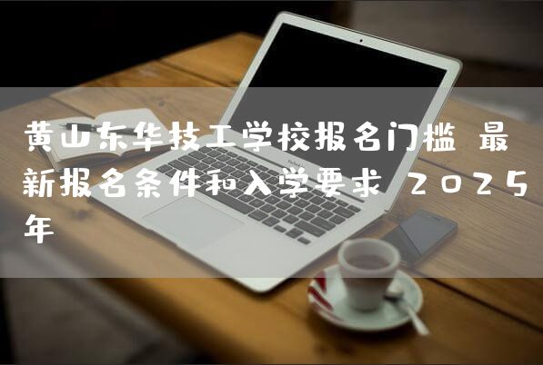 黄山东华技工学校报名门槛：最新报名条件和入学要求（2025年）