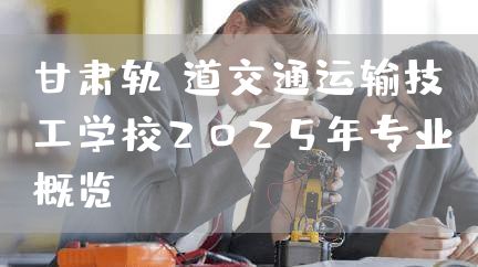 甘肃轨道交通运输技工学校2025年专业概览