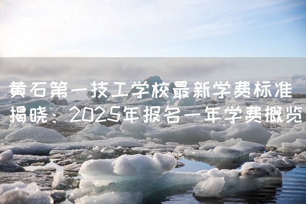 黄石第一技工学校最新学费标准揭晓：2025年报名一年学费概览