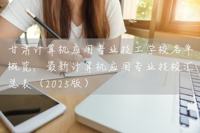 甘肃计算机应用专业技工学校名单概览：最新计算机应用专业技校汇总表（2025版）