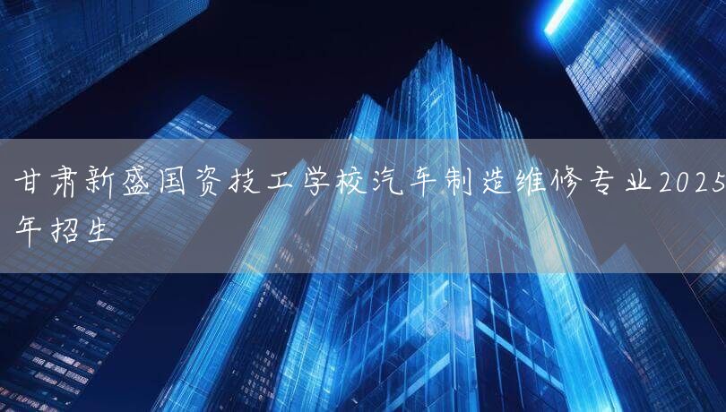 甘肃新盛国资技工学校汽车制造维修专业2025年招生(图2) 甘肃新盛国资技工学校汽车制造维修专业2025年招生(图2)