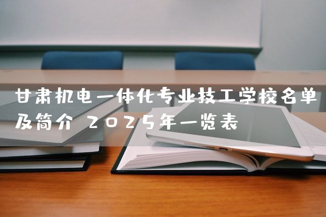 甘肃机电一体化专业技工学校名单及简介：2025年一览表