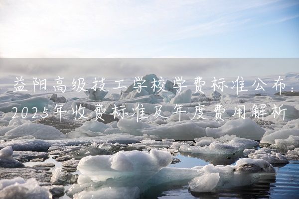 益阳高级技工学校学费标准公布：2025年收费标准及年度费用解析(图1)