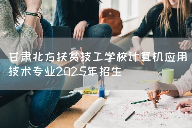 甘肃北方扶贫技工学校计算机应用技术专业2025年招生(图1)