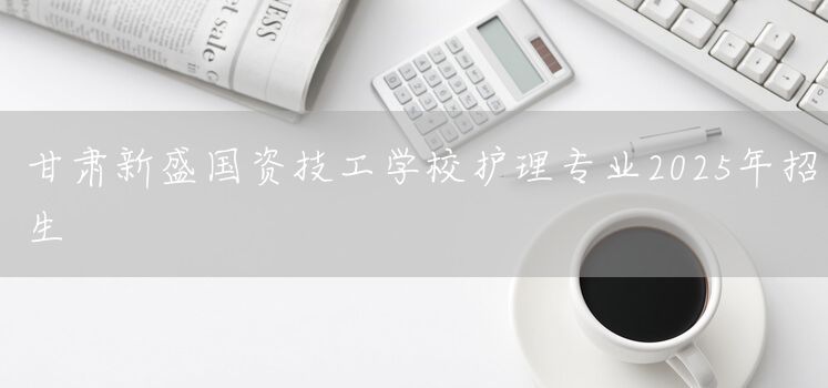 甘肃新盛国资技工学校护理专业2025年招生(图1) 甘肃新盛国资技工学校护理专业2025年招生(图1)