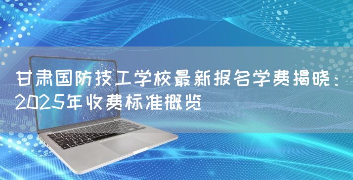 甘肃国防技工学校最新报名学费揭晓：2025年收费标准概览
