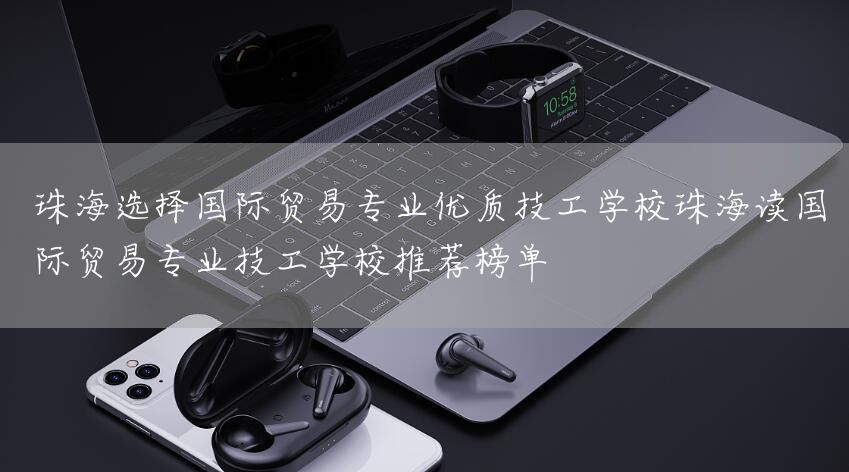 珠海选择国际贸易专业优质技工学校珠海读国际贸易专业技工学校推荐榜单(图2)