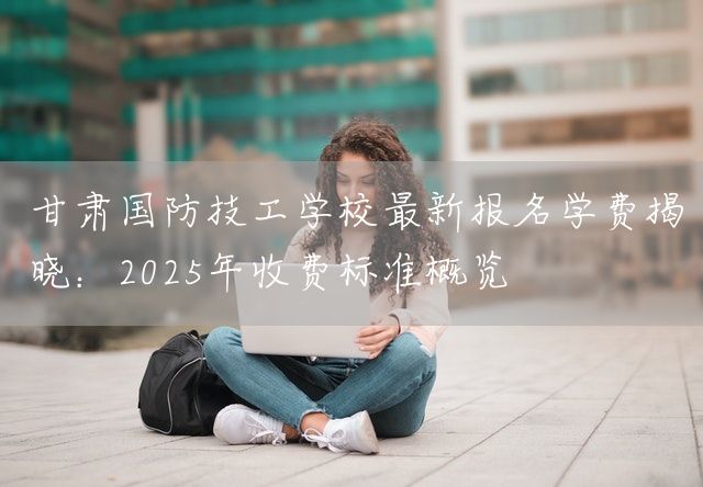 甘肃国防技工学校最新报名学费揭晓:2025年收费标准概览(图2) 甘肃国防技工学校最新报名学费揭晓:2025年收费标准概览(图2)